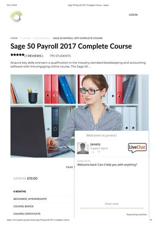 02/11/2018 Sage 50 Payroll 2017 Complete Course - Janets
https://www.janets.org.uk/course/sage-50-payroll-2017-complete-course/ 1/6
HOME / COURSE / ACCOUNTING / SAGE 50 PAYROLL 2017 COMPLETE COURSE
Sage 50 Payroll 2017 Complete Course
( 1 REVIEWS ) 775 STUDENTS
Acquire key skills and earn a quali cation in the industry-standard bookkeeping and accounting
software with this engaging online course. The Sage 50 …

£10.00£279.00
6 MONTHS
BEGINNER, INTERMEDIATE
COURSE BADGE
COURSE CERTIFICATE
TAKE THIS COURSE
LOGIN
Welcome back! Can I help you with anything?
Janets 20:54
Chat now
Powered by LiveChat
Janets
Support Agent
Welcome to Janets!
 