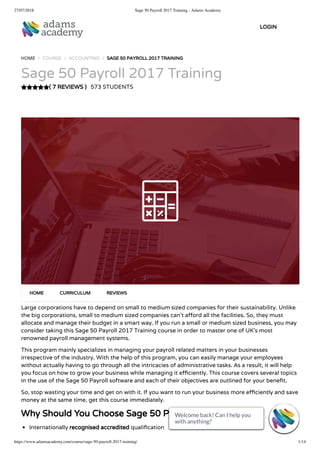 27/07/2018 Sage 50 Payroll 2017 Training - Adams Academy
https://www.adamsacademy.com/course/sage-50-payroll-2017-training/ 1/14
( 7 REVIEWS )
HOME / COURSE / ACCOUNTING / SAGE 50 PAYROLL 2017 TRAINING
Sage 50 Payroll 2017 Training
573 STUDENTS
Large corporations have to depend on small to medium sized companies for their sustainability. Unlike
the big corporations, small to medium sized companies can’t a ord all the facilities. So, they must
allocate and manage their budget in a smart way. If you run a small or medium sized business, you may
consider taking this Sage 50 Payroll 2017 Training course in order to master one of UK’s most
renowned payroll management systems.
This program mainly specializes in managing your payroll related matters in your businesses
irrespective of the industry. With the help of this program, you can easily manage your employees
without actually having to go through all the intricacies of administrative tasks. As a result, it will help
you focus on how to grow your business while managing it e ciently. This course covers several topics
in the use of the Sage 50 Payroll software and each of their objectives are outlined for your bene t.
So, stop wasting your time and get on with it. If you want to run your business more e ciently and save
money at the same time, get this course immediately.
Why Should You Choose Sage 50 Payroll 2017 Training
Internationally recognised accredited quali cation
HOME CURRICULUM REVIEWS
LOGIN
Welcome back! Can I help you
with anything? 
Welcome back! Can I help you
with anything? 
Welcome back! Can I help you
with anything? 
Welcome back! Can I help you
with anything? 
Welcome back! Can I help you
with anything? 
Welcome back! Can I help you
with anything? 
Welcome back! Can I help you
with anything? 
Welcome back! Can I help you
with anything? 
Welcome back! Can I help you
with anything? 
Welcome back! Can I help you
with anything? 
Welcome back! Can I help you
with anything? 
Welcome back! Can I help you
with anything? 
Welcome back! Can I help you
with anything? 
Welcome back! Can I help you
with anything? 
 