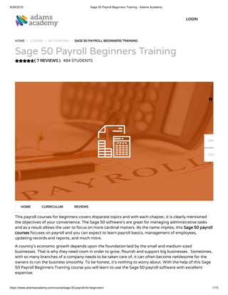 8/28/2019 Sage 50 Payroll Beginners Training - Adams Academy
https://www.adamsacademy.com/course/sage-50-payroll-for-beginners/ 1/13
( 7 REVIEWS )
HOME / COURSE / ACCOUNTING / SAGE 50 PAYROLL BEGINNERS TRAINING
Sage 50 Payroll Beginners Training
484 STUDENTS
This payroll courses for beginners covers disparate topics and with each chapter, it is clearly mentioned
the objectives of your convenience. The Sage 50 software’s are great for managing administrative tasks
and as a result allows the user to focus on more cardinal matters. As the name implies, this Sage 50 payroll
courses focuses on payroll and you can expect to learn payroll basics, management of employees,
updating records and reports, and much more.
A country’s economic growth depends upon the foundation laid by the small and medium sized
businesses. That is why they need room in order to grow, ourish and support big businesses.  Sometimes,
with so many branches of a company needs to be taken care of, it can often become nettlesome for the
owners to run the business smoothly. To be honest, it’s nothing to worry about. With the help of this Sage
50 Payroll Beginners Training course you will learn to use the Sage 50 payroll software with excellent
expertise.
HOME CURRICULUM REVIEWS
LOGIN

GBP
USD
 