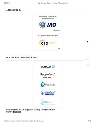 8/28/2019 Sage 50 Payroll Beginners Training - Adams Academy
https://www.adamsacademy.com/course/sage-50-payroll-for-beginners/ 10/13
Registered with the UK Register of Learning Providers (UKRLP)
UKPRN: 10063816
ACCREDITED BY
OUR COURSE AWARDING BODIES

GBP
USD
 