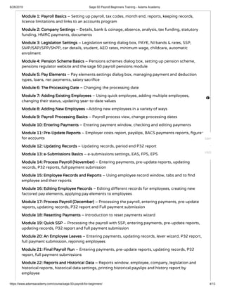 8/28/2019 Sage 50 Payroll Beginners Training - Adams Academy
https://www.adamsacademy.com/course/sage-50-payroll-for-beginners/ 4/13
Module 1: Payroll Basics – Setting up payroll, tax codes, month end, reports, keeping records,
licence limitations and links to an accounts program
Module 2: Company Settings – Details, bank & coinage, absence, analysis, tax funding, statutory
funding, HMRC payments, documents
Module 3: Legislation Settings – Legislation setting dialog box, PAYE, NI bands & rates, SSP,
SMP/SAP/SPP/ShPP, car details, student, AEO rates, minimum wage, childcare, automatic
enrolment
Module 4: Pension Scheme Basics – Pensions schemes dialog box, setting up pension scheme,
pensions regulator website and the sage 50 payroll pensions module
Module 5: Pay Elements – Pay elements settings dialog box, managing payment and deduction
types, loans, net payments, salary sacri ce
Module 6: The Processing Date – Changing the processing date
Module 7: Adding Existing Employees – Using quick employee, adding multiple employees,
changing their status, updating year-to-date values
Module 8: Adding New Employees –Adding new employees in a variety of ways
Module 9: Payroll Processing Basics – Payroll process view, change processing dates
Module 10: Entering Payments – Entering payment window, checking and editing payments
Module 11: Pre-Update Reports – Employer costs report, payslips, BACS payments reports, gures
for accounts
Module 12: Updating Records – Updating records, period end P32 report
Module 13: e-Submissions Basics – e-submissions settings, EAS, FPS, EPS
Module 14: Process Payroll (November) – Entering payments, pre-update reports, updating
records, P32 reports, full payment submission
Module 15: Employee Records and Reports – Using employee record window, tabs and to nd
employee and their reports
Module 16: Editing Employee Records – Editing di erent records for employees, creating new
factored pay elements, applying pay elements to employees
Module 17: Process Payroll (December) – Processing the payroll, entering payments, pre-update
reports, updating records, P32 report and Full payment submission
Module 18: Resetting Payments – Introduction to reset payments wizard
Module 19: Quick SSP – Processing the payroll with SSP, entering payments, pre-update reports,
updating records, P32 report and full payment submission
Module 20: An Employee Leaves – Entering payments, updating records, lever wizard, P32 report,
full payment submission, rejoining employees
Module 21: Final Payroll Run – Entering payments, pre-update reports, updating records, P32
report, full payment submissions
Module 22: Reports and Historical Data – Reports window, employee, company, legislation and
historical reports, historical data settings, printing historical payslips and history report by
employee

GBP
USD
 