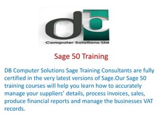 Sage 50 Training
DB Computer Solutions Sage Training Consultants are fully
certified in the very latest versions of Sage.Our Sage 50
training courses will help you learn how to accurately
manage your suppliers’ details, process invoices, sales,
produce financial reports and manage the businesses VAT
records.
 