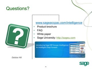 Questions?

                    www.sageaccpac.com/intelligence
                •   Product brochure
                •   FAQ
                •   White paper
                •   Sage University: http://sageu.com




  Debbie Hill



                          11
 