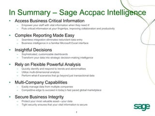 In Summary – Sage Accpac Intelligence
• Access Business Critical Information
   –   Empower your staff with vital information when they need it!
   –   Puts critical information at your fingertips, improving collaboration and productivity

• Complex Reporting Made Easy
   –   Seamless integration eliminates redundant data entry
   –   Business intelligence in a familiar Microsoft Excel interface

• Insightful Decisions
   –   Sophisticated, customizable dashboards
   –   Transform your data into strategic decision-making intelligence

• Rely on Flexible Powerful Analysis
   –   Quickly identify and respond to trends and abnormalities
   –   Utilize multi-dimensional analysis
   –   Perform what-if scenarios that go beyond just transactional data

• Multi-Company Capabilities
   –   Easily manage data from multiple companies
   –   Competitive edge to succeed in today’s fast paced global marketplace

• Secure Business Integrity
   –   Protect your most valuable asset—your data
   –   Tight security ensures that your vital information is secure

                                                         7
 