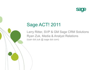 Sage ACT! 2011 Larry Ritter, SVP & GM Sage CRM Solutions Ryan Zuk, Media & Analyst Relations (ryan dot zuk @ sage dot com) 