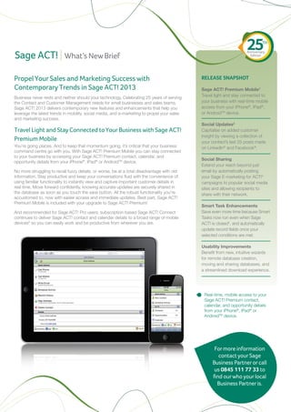25       TH


Sage ACT!
                                                                                                                     Anniversary
                           What’s New Brief                                                                            Edition




Propel Your Sales and Marketing Success with                                                 RELEASE SNAPSHOT
Contemporary Trends in Sage ACT! 2013                                                        Sage ACT! Premium Mobile1
                                                                                             Travel light and stay connected to
Business never rests and neither should your technology. Celebrating 25 years of serving
the Contact and Customer Management needs for small businesses and sales teams,              your business with real-time mobile
Sage ACT! 2013 delivers contemporary new features and enhancements that help you             access from your iPhone®, iPad®,
leverage the latest trends in mobility, social media, and e-marketing to propel your sales   or AndroidTM device.
and marketing success.
                                                                                             Social Updates2
Travel Light and Stay Connected to Your Business with Sage ACT!                              Capitalise on added customer
                                                                                             insight by viewing a collection of
Premium Mobile                                                                               your contact’s last 25 posts made
You’re going places. And to keep that momentum going, it’s critical that your business       on LinkedIn® and Facebook®.
command centre go with you. With Sage ACT! Premium Mobile you can stay connected
to your business by accessing your Sage ACT! Premium contact, calendar, and
                                                                                             Social Sharing
opportunity details from your iPhone®, iPad® or AndroidTM device.
                                                                                             Extend your reach beyond just
No more struggling to recall fuzzy details, or worse, be at a total disadvantage with old    email by automatically posting
information. Stay productive and keep your conversations fluid with the convenience of       your Sage E-marketing for ACT!3
using familiar functionality to instantly view and capture important customer details in     campaigns to popular social media
real time. Move forward confidently, knowing accurate updates are securely shared in         sites and allowing recipients to
the database as soon as you touch the save button. All the robust functionality you’re       share with their network.
accustomed to, now with easier access and immediate updates. Best part, Sage ACT!
Premium Mobile is included with your upgrade to Sage ACT! Premium!
                                                                                             Smart Task Enhancements
And recommended for Sage ACT! Pro users, subscription-based Sage ACT! Connect                Save even more time because Smart
continues to deliver Sage ACT! contact and calendar details to a broad range of mobile       Tasks now run even when Sage
devices5 so you can easily work and be productive from wherever you are.                     ACT! is closed4, and automatically
                                                                                             update record fields once your
                                                                                             selected conditions are met.

                                                                                             Usability Improvements
                                                                                             Benefit from new, intuitive wizards
                                                                                             for remote database creation,
                                                                                             moving and sharing databases, and
                                                                                             a streamlined download experience.




                                                                                              Real-time, mobile access to your
                                                                                              Sage ACT! Premium contact,
                                                                                              calendar, and opportunity details
                                                                                              from your iPhone®, iPad® or
                                                                                              AndroidTM device.




                                                                                                   For more information
                                                                                                     contact your Sage
                                                                                                  Business Partner or call
                                                                                                   us 0845 111 77 33 to
                                                                                                  find our who your local
                                                                                                    Business Partner is.
 