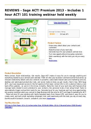 REVIEWS - Sage ACT! Premium 2013 - Includes 1
hour ACT! 101 training webinar held weekly
ViewUserReviews
Average Customer Rating
3.0 out of 5
Product Feature
Know every detail about your contacts andq
customers
Make the most of your work dayq
Generate buzz for your products and servicesq
Turn new opportunities into paying customersq
Work seamlessly with the tools you rely on everyq
day
Read moreq
Product Description
Make contact. Build relationships. Get results. Sage ACT! makes it easy for you to manage anything and
everything related to your contacts and calendar. Think of it like your business' command center that serves up
relevant relationship details and also connects to powerful, subscription-based sales and marketing services,
desktop and web-based productivity tools, and social media to help you get results. Here's how. With Sage
ACT!, you have organized access to the full spectrum-from basic contact info to rich customer history, even
back-office updates , so you're in the know, instantly. Make the most of your work day with features that
manage tasks related to and unrelated to your contacts, like personal to-dos. Even setup Smart Tasks to
automatically trigger and perform tasks for you. Generate buzz for your business and turn new opportunities
into paying customers when you connect to Sage Business Info Services for ACT! and Sage E-marketing for ACT!
. These services fill your pipeline with highly-targeted leads from Hoover'sTM, and make it easy for you to
create, send, and track email marketing campaigns. And, work seamlessly with the tools you rely on every day,
like Microsoft® Outlook®, Gmail®, LinkedIn®, and more. Read more
You May Also Like
GP Copy & Print Paper, 8.5 x 11 Inches Letter Size, 92 Bright White, 20 Lb, 5 Reams/Carton (2500 Sheets)
(998068C)
 