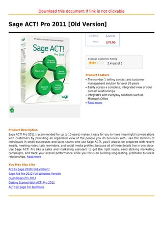 Download this document if link is not clickable


Sage ACT! Pro 2011 [Old Version]
                                                                List Price :   $229.99

                                                                    Price :
                                                                               $79.99



                                                               Average Customer Rating

                                                                                2.4 out of 5



                                                           Product Feature
                                                           q   The number 1 selling contact and customer
                                                               management solution for over 20 years
                                                           q   Easily access a complete, integrated view of your
                                                               contact relationships
                                                           q   integrates with everyday solutions such as
                                                               Microsoft Office
                                                           q   Read more




Product Description
Sage ACT! Pro 2011 (recommended for up to 10 users) makes it easy for you to have meaningful conversations
with customers by providing an organized view of the people you do business with. Like the millions of
individuals in small businesses and sales teams who use Sage ACT!, you'll always be prepared with recent
emails, meeting notes, task reminders, and social media profiles, because all of these details live in one place.
Use Sage ACT! Pro like a sales and marketing assistant to get the right leads, send striking marketing
campaigns, and track your overall performance while you focus on building long-lasting, profitable business
relationships. Read more

You May Also Like
Act By Sage 2010 [Old Version]
Sage Act Pro 2012 Full Windows Version
QuickBooks Pro 2012
Getting Started With ACT! Pro 2011
ACT! by Sage For Dummies
 