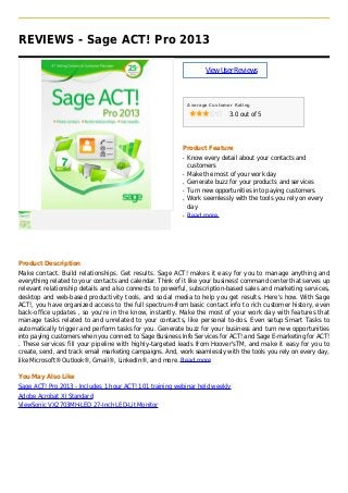 REVIEWS - Sage ACT! Pro 2013
ViewUserReviews
Average Customer Rating
3.0 out of 5
Product Feature
Know every detail about your contacts andq
customers
Make the most of your work dayq
Generate buzz for your products and servicesq
Turn new opportunities into paying customersq
Work seemlessly with the tools you rely on everyq
day
Read moreq
Product Description
Make contact. Build relationships. Get results. Sage ACT! makes it easy for you to manage anything and
everything related to your contacts and calendar. Think of it like your business' command center that serves up
relevant relationship details and also connects to powerful, subscription-based sales and marketing services,
desktop and web-based productivity tools, and social media to help you get results. Here's how. With Sage
ACT!, you have organized access to the full spectrum-from basic contact info to rich customer history, even
back-office updates , so you're in the know, instantly. Make the most of your work day with features that
manage tasks related to and unrelated to your contacts, like personal to-dos. Even setup Smart Tasks to
automatically trigger and perform tasks for you. Generate buzz for your business and turn new opportunities
into paying customers when you connect to Sage Business Info Services for ACT! and Sage E-marketing for ACT!
. These services fill your pipeline with highly-targeted leads from Hoover'sTM, and make it easy for you to
create, send, and track email marketing campaigns. And, work seamlessly with the tools you rely on every day,
like Microsoft® Outlook®, Gmail®, LinkedIn®, and more. Read more
You May Also Like
Sage ACT! Pro 2013 - Includes 1 hour ACT! 101 training webinar held weekly
Adobe Acrobat XI Standard
ViewSonic VX2703MH-LED 27-Inch LED-Lit Monitor
 