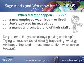 Sage Alerts and Workflow for Sage HRMS
When did that happen . . . ???”
. . . a new employee was hired – or fired!
. . . Joe’s pay was increased . . .
. . . a manager promoted one of their staff . . .
Do you ever like you’re always playing catch-up?
Trying to keep on top of what is happening, what is
not happening, and – most importantly – what has to
happen?

 
