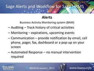 Sage Alerts and Workflow for Sage HRMS
Alerts
Business Activity Monitoring system (BAM)

– Auditing – Track history of critical activities
– Monitoring – expirations, upcoming events
– Communication – provide notification by email, cell
phone, pager, fax, dashboard or a pop-up on your
screen
– Automated Response – no manual intervention
required

 