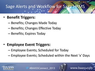 Sage Alerts and Workflow for Sage HRMS
• Benefit Triggers:
– Benefits; Changes Made Today
– Benefits; Changes Effective Today
– Benefits; Expires Today

• Employee Event Triggers:
– Employee Events; Scheduled for Today
– Employee Events; Scheduled within the Next 'x' Days

 