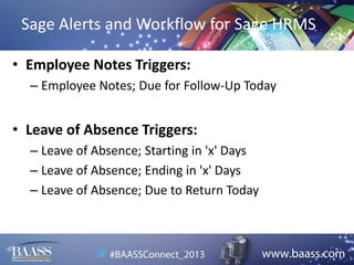 Sage Alerts and Workflow for Sage HRMS
• Employee Notes Triggers:
– Employee Notes; Due for Follow-Up Today

• Leave of Absence Triggers:
– Leave of Absence; Starting in 'x' Days
– Leave of Absence; Ending in 'x' Days
– Leave of Absence; Due to Return Today

 
