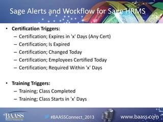 Sage Alerts and Workflow for Sage HRMS
• Certification Triggers:
– Certification; Expires in 'x' Days (Any Cert)
– Certification; Is Expired
– Certification; Changed Today
– Certification; Employees Certified Today
– Certification; Required Within 'x' Days

• Training Triggers:
– Training; Class Completed
– Training; Class Starts in 'x' Days

 