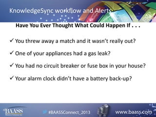 KnowledgeSync workflow and Alerts
Have You Ever Thought What Could Happen If . . .
 You threw away a match and it wasn’t really out?
 One of your appliances had a gas leak?
 You had no circuit breaker or fuse box in your house?
 Your alarm clock didn’t have a battery back-up?

 