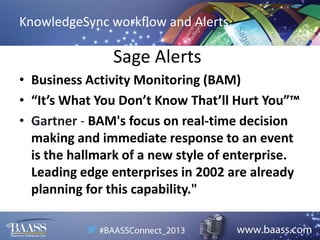 KnowledgeSync workflow and Alerts

Sage Alerts
• Business Activity Monitoring (BAM)
• “It’s What You Don’t Know That’ll Hurt You”™
• Gartner - BAM's focus on real-time decision
making and immediate response to an event
is the hallmark of a new style of enterprise.
Leading edge enterprises in 2002 are already
planning for this capability."

 