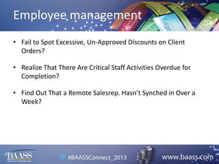 Employee management
• Fail to Spot Excessive, Un-Approved Discounts on Client
Orders?
• Realize That There Are Critical Staff Activities Overdue for
Completion?
• Find Out That a Remote Salesrep. Hasn’t Synched in Over a
Week?

 