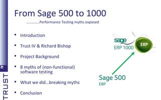 From Sage 500 to 1000
…………..Performance Testing myths exposed

 Introduction
 Trust IV & Richard Bishop
 Project Background
 8 myths of (non-functional)
software testing
 What we did…breaking myths
 Conclusion

 