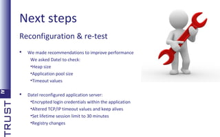 Next steps
Reconfiguration & re-test


We made recommendations to improve performance
We asked Datel to check:
•Heap size
•Application pool size
•Timeout values



Datel reconfigured application server:
•Encrypted login credentials within the application
•Altered TCP/IP timeout values and keep alives
•Set lifetime session limit to 30 minutes
•Registry changes

 