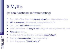8 Myths
(of non-functional software testing)









The vendor/developer has already tested this so we don't need to
NFT not required if functional testing and UAT is OK
Can / Can’t test in live environment
Web applications are easy to test using low-cost / open source tools
Anyone can test……
If a test fails “it must be the test tool / tester's fault”
Testing is too expensive / time consuming
If it's slow we can “throw kit at it”

 