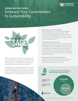 CARBON NEUTRAL PAPERS
Embrace Your Commitment
to Sustainability
PROTECTING OUR CLIMATE AND FORESTS
One of the key features of our SAGE line of pulp and paper
products is that they are “manufactured scope 1 carbon
neutral” and independently certified to a recognized chain of
custody standard. Using SAGE products allows you to show your
commitment to the important global issues of climate change
and mismanagement of forests.
THE WORLD’S BIGGEST CHALLENGE
Climate change is the long-term alteration of temperatures and
weather patterns caused by increasing carbon levels. We know
carbon emissions come from burning fossil fuels, but carbon is
also released with harvesting of the world’s forests. Scientists
predict that unless we take immediate action on a global scale,
the Earth could warm by as much as 6 degrees F in the next 80
years, wiping out polar ice, raising sea levels and creating massive
droughts and flooding.
PAPER EXCELLENCE IS PART OF THE SOLUTION
Since 1990, we’ve reduced our carbon emissions by 66%. That
translates to almost 1 million tonnes of carbon annually –
equivalent to taking 225,000 cars on the road.
If you’ve wondered about committing to more products that
protect our environment, now is the time. Switching to more
responsible products is urgently needed for our planet, and
for future generations. Fortunately, it’s a lot easier to make
the responsible choice without compromising quality.
Our Sage products are produced using fibre from sustainably
managed forests and are made with 100 percent third-party
certified fibre. Sage papers are manufactured scope1 carbon
neutral, an accomplishment made possible through decades
of steady reductions in direct carbon emissions at our mills.
1,522,697
T C02
e
521,810
T C02
e
Direct/Scope 1 GHG
Emissions From All
Mills, 2021
Direct/Scope 1 GHG
Emissions From All
Mills, 1990
GREENHOUSE GAS
EMISSION REDUCTION
WE HAVE REDUCED OUR GREENHOUSE
GAS EMISSIONS BY 66% SINCE 1990*
* This reduction has been achieved even with the inclusion of Meadow Lake
emissions (a mill not built in 1990) in current emissions totals.
 