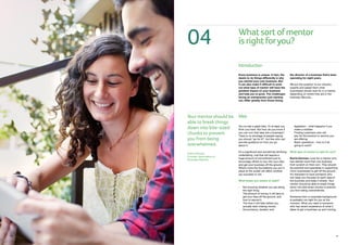081918
Whatsortofmentor
isrightforyou?
Introduction
IdeaYour mentor should be
able to break things
down into bite-sized
chunks to prevent
you from being
overwhelmed.
Kerrie Dorman,
Founder, Association of
Business Mentors
04
Every business is unique. In fact, the
desire to do things differently is why
you started your own business. But
it can also make it difficult to work
out what type of mentor will have the
greatest impact on your business
and help you to grow. The challenges
facing an entrepreneur just starting
out, differ greatly from those facing
the director of a business that’s been
operating for eight years.
We put the question to our industry
experts and asked them what
businesses should look for in a mentor,
depending on where they are in the
business lifecycle...
You’ve had a great idea. Or at least you
think you have. But how do you know if
you can turn that idea into a business?
There is no shortage of people saying
you should “go for it!”, but few who can
provide guidance on how you go
about it.
It’s a significant and sometimes terrifying
undertaking, one that will require a
huge amount of commitment just to
encourage others to buy into your idea
and get your business off the ground.
What’s more the foundations you put in
place at the outset will affect whether
you succeed or not.
What keeps you awake at night?
•	 Not knowing whether you are doing
the right thing
•	The amount of money it will take to
get your idea off the ground, and
how to secure it
•	The time it will take before you
actually start making money
•	Accountancy, taxation and
legislation - what happens if you
make a mistake
•	Finding customers who will
pay for the product or service you
are offering
•	Basic operations - how is it all
going to work?
What type of mentor is right for you?
Kerrie Dorman: Look for a mentor who
has started more than one business
from scratch on their own. They should
be practical and specialise in supporting
micro businesses to get off the ground.
It’s important to have someone who
can keep you focused on each area of
the business and keep it simple. Your
mentor should be able to break things
down into bite-sized chunks to prevent
you from being overwhelmed.
Someone from a corporate background
is probably not right for you at the
moment. What you need is someone
who has recent experience of what it
takes to get a business up and running.
 