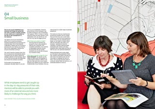Sage Business Navigators
Guide to Mentoring
04
Smallbusiness
You’ve set up and established your
business and things are going well.
You have a number of people working
for you, while you’re responsible for
the day-to-day management of
the business.
You spend a lot of your time thinking
about how to improve processes,
business development and growing your
customer base. One of the toughest
challenges is dealing with the company’s
growing pains and making sure that the
size of your organisation matches the
amount of business coming in.
You want to see the company grow and
for it to become an international venture.
To achieve this you need to define the
strategic direction of the business, help it
to run more economically and effectively,
and ensure the company succeeds.
As the head of the business all
employees ultimately report to you and
look to you for leadership. However,
given the size of your business it can
be difficult staying on top of everything
that happens. When it comes to making
decisions there are senior figures in your
organisation who can advise you, but
few who truly see the bigger picture.
What keeps you awake at night?
•	 Ensuring that the business has
enough for day-to-day operations
•	 Gaining new customers, with
increased competition, but a decline
of disposable customer income
•	Knowing that with the current
economy you run the risk of closure
at a moment’s notice
What type of mentor is right for you?
David Hardstaff: You should, by this
stage be calling upon the expertise of
a wide range of mentors. Where in the
past you may have one or two trusted
advisors who helped you put in place the
fundamentals of your business, now you
need access to a wider range of practical
experience.
The issues you face as a business are
diverse and complex, and it’s unlikely
that you’ll find one, two or even three
people who have first-hand experience
of all of them. As your business grows
larger, you will begin to employ senior
staff into specialist roles within your
business - operational, financial,
marketing. Consider matching these
employees with mentors who have
expertise within these fields and think of
them as your own personal boardroom.
While employees tend to get caught
up in the day-to-day pressures of their
role, mentors will be able to provide you
with more of an external view and are
more likely to challenge the way you
think. They can also provide a level of
continuity, should hires not work out, or if
employees decide to move on.
Whileemployeestendtogetcaughtup
intheday-to-daypressuresoftheirrole,
mentorswillbeabletoprovideyouwith
moreofanexternalviewandaremore
likelytochallengethewayyouthink.
David Hardstaff, Home Counties Business Advisors (HCBA)
02222 23
 