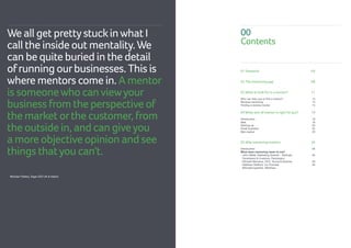01 Foreword	 04
02 The mentoring gap 	 08
03 What to look for in a mentor?	 11
Who can help you to find a mentor?			 12
Reverse mentoring				 13
Finding a reverse mentor				 14
04 What sort of mentor is right foryou? 	 19
	
Introduction				 19
Idea				 19
Starting up				 20
Small business				 22
Mid-market				 25
05 Why mentoring matters 			 26
Introduction	 				 26
What does mentoring mean to me?
- John Webb, Marketing Director - Startups, 		 26
Developers  Investors, Rackspace			
- Michael Mercieca, CEO, Young Enterprise	 29
- Matthew Stafford, Co-Founder, 			 29
@Studentupstarts, @9others
00
Contents
We all get prettystuckinwhat I
call the inside out mentality.We
can be quite buried in the detail
ofrunning ourbusinesses. This is
where mentors come in. A mentor
is someonewho canviewyour
business from the perspective of
the market orthe customer, from
the outside in, and can giveyou
a more objective opinion and see
things thatyou can't.
Brendan Flattery, Sage CEO UK  Ireland
 