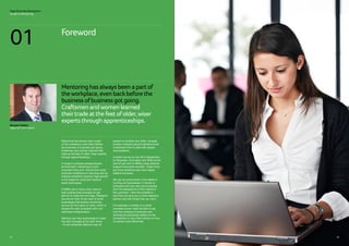 01
Mentoring has always been a part
of the workplace, even back before
the business of business got going.
Craftsmen and women learned their
trade at the feet of older, wiser experts
through apprenticeships.
In today’s complex entrepreneurial
environment, mentoring is more
important than ever. Around the world,
business confidence is returning and as
trading conditions improve, high growth
is the target for small and medium
sized businesses.
If SMBs are to thrive, they need to
look outside their business to get
advice to make the next leap. Research
has shown that 70 per cent of small
businesses that receive mentoring
survive for five years or more, which is
double the rate compared with non-
mentored entrepreneurs.
Mentors can help businesses to make
the right changes at the right times
- it’s an extremely effective way for
people to develop new skills, navigate
diverse company growth decisions and
understand how to deal with people
and problems.
A recent survey by the UK’s Department
for Business, Innovation and Skills found
that 94 per cent of SMEs using external
support have seen benefits. These firms
are more ambitious and have higher
relative turnovers.
We can be quite buried in the detail of
running our businesses. A mentor is
someone who can view your business
from the perspective of the market or
the customer – from the outside in –
and they can give you a more objective
opinion and see things that you can’t.
For example, a mentor to a small
business owner might be able to say
how the company’s products and
services are perceived relative to the
competition or give them advice on how
to market more effectively.
Mentoringhasalwaysbeenapartof
theworkplace, evenbackbeforethe
businessofbusinessgotgoing.
Craftsmenandwomenlearned
theirtradeatthefeetofolder,wiser
expertsthroughapprenticeships.
Sage Business Navigators
Guide to Mentoring
Brendan Flattery
Sage CEO UK  Ireland
0504
Foreword
01
 