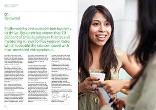 SMBsneedtolookoutside theirbusiness
tothrive.Researchhasshown that70
percentofsmallbusinessesthatreceive
mentoringsurvive forfiveyearsormore,
whichisdoublethe rate comparedwith
non-mentoredentrepreneurs.
01
Foreword
Sage Business Navigators
Guide to Mentoring
0806 0806
The truth is that running a small
business can be quite an isolated
position. You don’t have the network
of business colleagues to brainstorm
ideas with or perhaps a wide view
of the choices in front of you when it
comes to models for growth.
But there is a problem with the
application of mentoring – a gap
between those who understand that
mentoring is a good thing and those
who actually use one. A recent Sage
global survey shows that 93 per cent
of SMBs believe that mentors will help
them to succeed. But the exclusive
research also found that only 28 per
cent were actually using any kind
of advisor.
Many people don’t know how to
find a mentor and many also feel
uncomfortable about establishing a
relationship and reluctance to engage
an external advisor.
One of the problems is that there is
some confusion as to what a business
mentor is. I think the definition is a
person from outside your immediate
business environment with relevant
experience who acts as an outside-in
advisor on a regular basis. This can
be a paid or unpaid relationship. It is
different from a business coach or a
consultant who provides advice on the
general principles of business success,
not from a position of personal
experience.
I am very lucky that I have a formal
mentoring relationship through a
professional mentoring organisation.
I have found that the more regularly
you can meet the more you can build
the relationship. It is important to get
away from the day to day distraction of
the business and the space allows you
time to think, reflect and to have proper
discussions about what you are trying
to achieve together.
The key for me has been going into
the mentoring process with the right
attitude. Unless you go into mentoring
knowing that the other person is better
equipped with the relevant knowledge
and that you have to be receptive to
that, then things will not work out.
Put it another way, you have to check
your ego at the door. And that can be
hard for some entrepreneurs and some
business people who have thrown
themselves heart and soul into their
business venture and feel they know it
inside out.
Crucially, mentoring reminds people
that we all need help - that we don’t
have all the answers. And at its best
mentoring can be a natural extension
of networking.
At Sage we want to work to help
entrepreneurs and small business
owners find the business advisors
and experts that will help them
accelerate their business and generate
new growth.
We recently brought together
mentoring experts to discuss the
challenges for small businesses
when it comes to mentoring and
we have launched a Business
Navigators campaign to raise
awareness. We have produced this
guide to help SMBs - please read on
for advice and the views of some of the
mentoring experts.
We believe that mentoring gives SMBs
the confidence and control to make the
right decisions.
Brendan Flattery
Sage CEO UK  Ireland
 