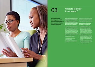 11
Whattolookfor
in amentor?
Itcanseemlikea
dauntingtaskandit’s
difficultknowingwhoto
turntoandhowbestto
makeanapproach.
03
So your business is growing and you
know that a mentor will significantly
improve your chances of success.
But how do you know who will be
an effective mentor to you and your
business? And how do you establish a
relationship that will help you both to
get the most from the experience.
It can seem like a daunting task and it’s
difficult knowing who to turn to and how
best to make an approach. Start with
the experts, professionals and business
owners you admire and respect and
don’t restrict yourself to one mentor. It’s
unlikely you will find one person who can
help with everything. Different people
bring different areas of expertise that will
be relevant to your business as it passes
through stages of development.
Look for someone who has:
1.	 Experience of your industry
2.	 Is a good listener
3.	 Has the technical skills to advise
4.	Is willing to introduce you to useful
contacts
Establishing the relationship at the outset
is one of the most important things you
can do. The rules that you put in place
at the start will determine what value you
get from the relationship in the long term.
Keep these things in mind to make
sure you get off on the right foot:
•	Clear expectations: Both you and
your mentor should be clear about
your expectations and what you want
to achieve from the relationship
•	Agreed upon rules: Agree some
clear rules so that both parties know
what is expected from them and to
ensure you are both fully committed
to the mentoring relationship and
how it will work
•	 Trust: The point of a mentor is to
push you to do things you might not
have done otherwise. You must have
faith in the guidance you are given
otherwise the whole relationship will
fall down
•	 Honesty: Be open with your mentor
– let them know how you are feeling,
the pressures you are under, what is
working well and what isn’t
10
 