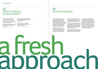 Sage Business Navigators
Guide to Mentoring
08012 1312
You can find a mentor through the
Association of Business Mentors
associationofbusinessmentors.org
or you could look to one of the following
organisations for support:
National Enterprise Network offers links
to local business support agencies in
your area.
nationalenterprisenetwork.org
NACUE represents enterprise societies
in universities and colleges that could be
your first port of call.
nacue.com
In 2011, the Prince’s Trust helped
almost 13,000 young people through its
Enterprise Programme.
princes-trust.org.uk/enterprise
Reverse mentoring is a great way
for larger businesses or experienced
business owners to gain a fresh
perspective and breathe new life into
your business. It refers to the practice of
senior executives meeting with younger
less experienced mentors, usually
regarding the new technologies and
trends that are shaping the market.
Running a business is pretty all
consuming. Chances are you won’t
have time to explore the burgeoning
technology trends and behaviours
that are likely to shape the market
of tomorrow. A reverse mentor can
provide you with a shortcut that enables
you to keep pace with Gen-Y and the
constantly shifting cultural landscape.
The key to successful reverse mentoring,
is a willingness to learn on the part of the
mentee. Resist the instinctive desire to
impart the wisdom you’ve gathered from
years of experience and simply turn up
ready to listen and learn.
Create a shared list that combines things
that interest you and things your reverse
mentor thinks should be on your radar
- cool campaigns, emerging trends,
new innovations - and take the time
each month or each quarter, to sit down
and talk through them. Maybe explore
ways that they could be relevant to your
business and how it could push your
business forward. While you should try
and put some structure behind these
sessions, don’t make them too rigid. Try
to create a format that lets you share
ideas and discuss them freely.
approach
afresh
03
Reversementoring
03
Whocanhelpyou
tofindamentor?
 