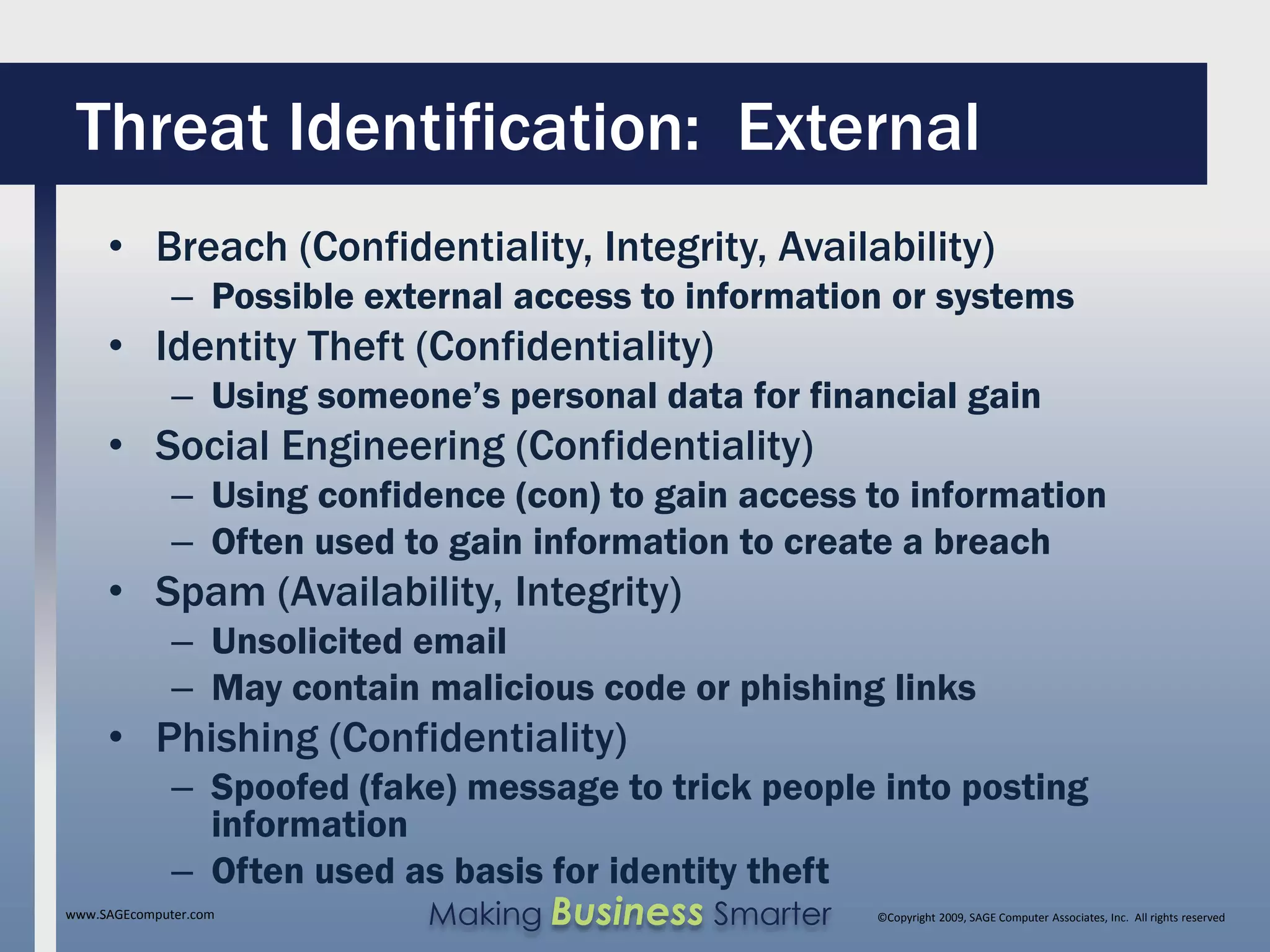 Threat Identification: External
     • Breach (Confidentiality, Integrity, Availability)
              – Possible external access to information or systems
     • Identity Theft (Confidentiality)
              – Using someone’s personal data for financial gain
     • Social Engineering (Confidentiality)
              – Using confidence (con) to gain access to information
              – Often used to gain information to create a breach
     • Spam (Availability, Integrity)
              – Unsolicited email
              – May contain malicious code or phishing links
     • Phishing (Confidentiality)
              – Spoofed (fake) message to trick people into posting
                information
              – Often used as basis for identity theft
www.SAGEcomputer.com        Making Business Smarter   ©Copyright 2009, SAGE Computer Associates, Inc. All rights reserved
 