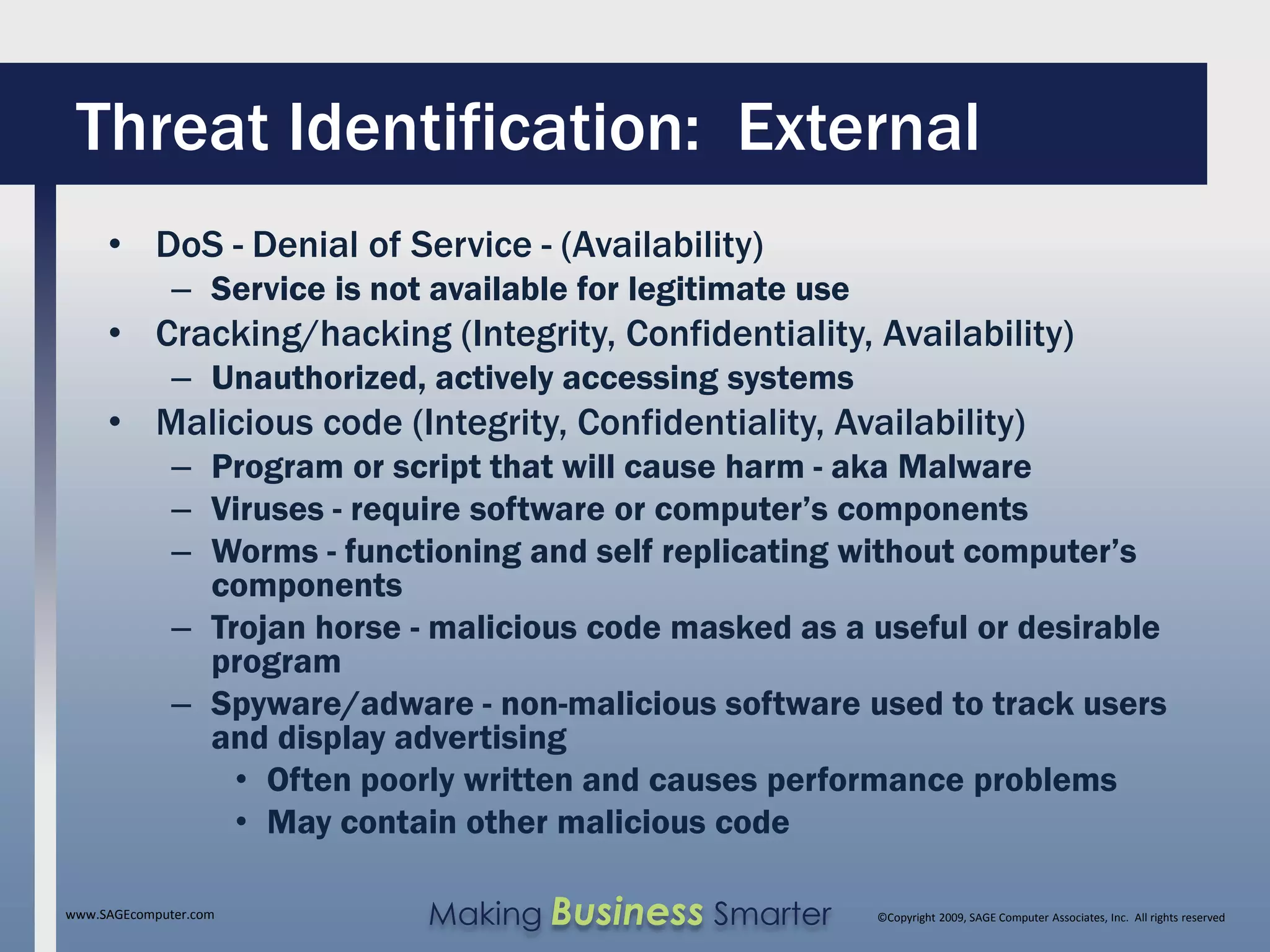 Threat Identification: External
     • DoS - Denial of Service - (Availability)
              – Service is not available for legitimate use
     • Cracking/hacking (Integrity, Confidentiality, Availability)
              – Unauthorized, actively accessing systems
     • Malicious code (Integrity, Confidentiality, Availability)
              – Program or script that will cause harm - aka Malware
              – Viruses - require software or computer’s components
              – Worms - functioning and self replicating without computer’s
                components
              – Trojan horse - malicious code masked as a useful or desirable
                program
              – Spyware/adware - non-malicious software used to track users
                and display advertising
                  • Often poorly written and causes performance problems
                  • May contain other malicious code

www.SAGEcomputer.com           Making Business Smarter        ©Copyright 2009, SAGE Computer Associates, Inc. All rights reserved
 