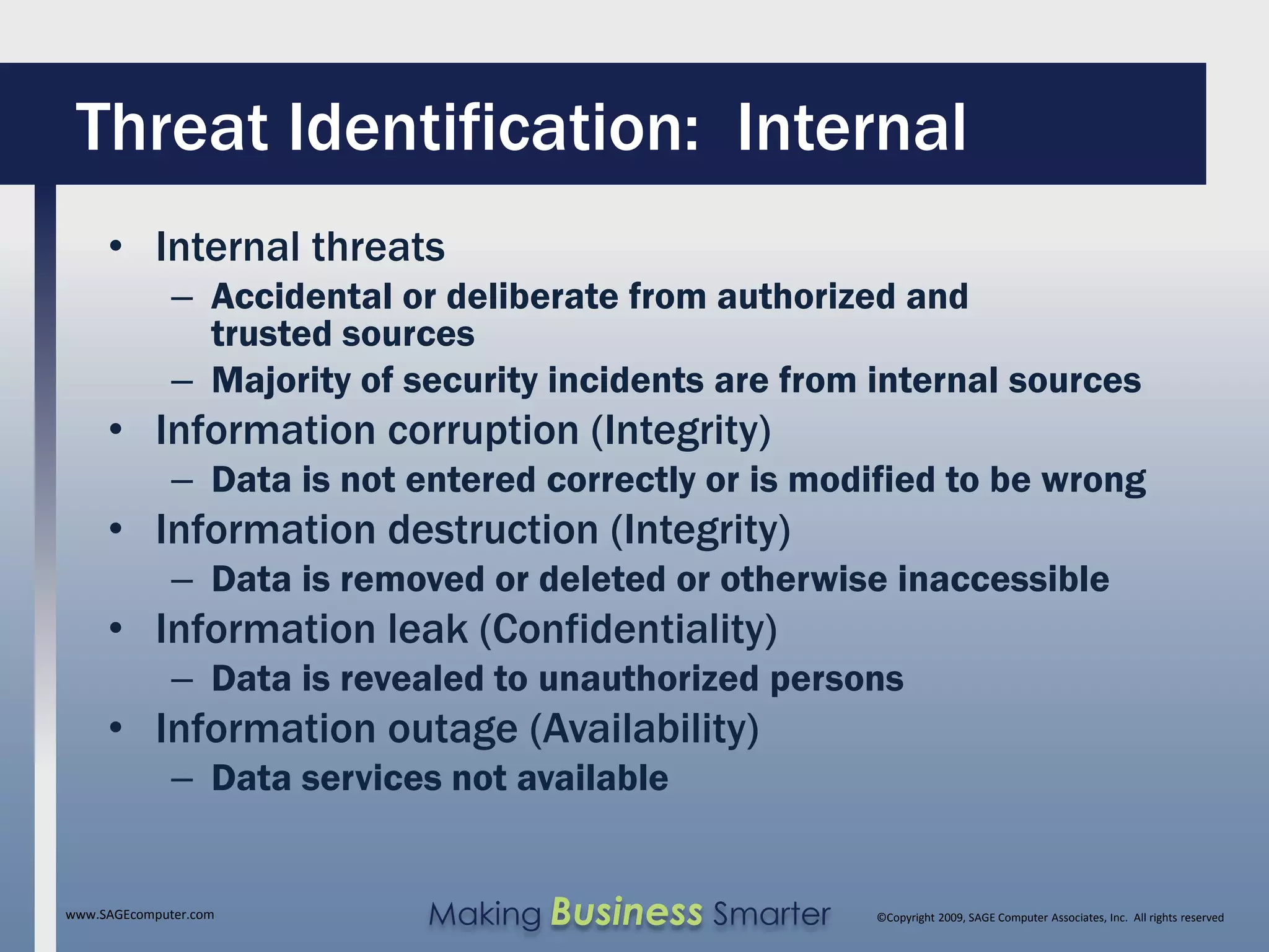 Threat Identification: Internal
     • Internal threats
              – Accidental or deliberate from authorized and
                trusted sources
              – Majority of security incidents are from internal sources
     • Information corruption (Integrity)
              – Data is not entered correctly or is modified to be wrong
     • Information destruction (Integrity)
              – Data is removed or deleted or otherwise inaccessible
     • Information leak (Confidentiality)
              – Data is revealed to unauthorized persons
     • Information outage (Availability)
              – Data services not available


www.SAGEcomputer.com         Making Business Smarter    ©Copyright 2009, SAGE Computer Associates, Inc. All rights reserved
 