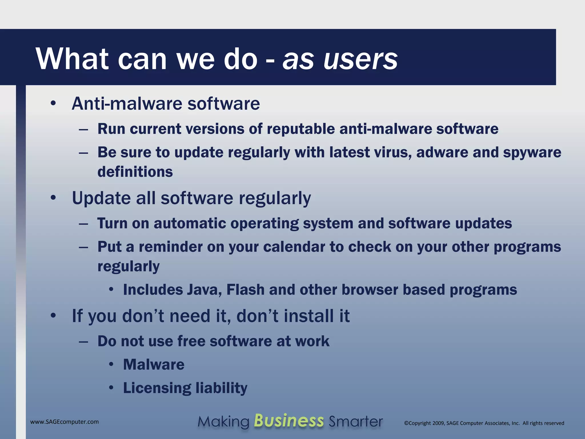 What can we do - as users
     • Anti-malware software
              – Run current versions of reputable anti-malware software
              – Be sure to update regularly with latest virus, adware and spyware
                definitions
     • Update all software regularly
              – Turn on automatic operating system and software updates
              – Put a reminder on your calendar to check on your other programs
                regularly
                  • Includes Java, Flash and other browser based programs
     • If you don’t need it, don’t install it
              – Do not use free software at work
                 • Malware
                 • Licensing liability
www.SAGEcomputer.com          Making Business Smarter      ©Copyright 2009, SAGE Computer Associates, Inc. All rights reserved
 