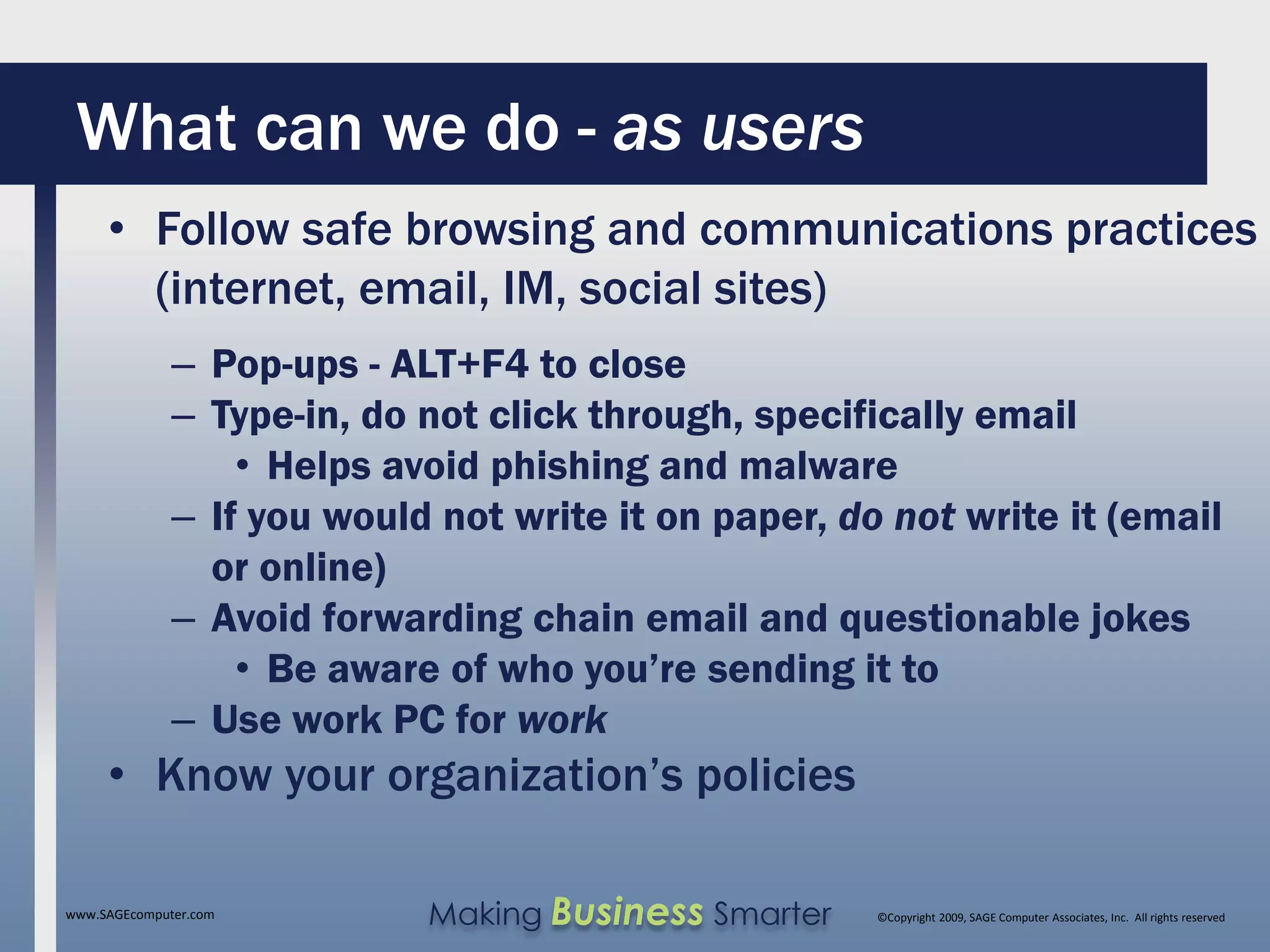 What can we do - as users
     • Follow safe browsing and communications practices
       (internet, email, IM, social sites)
              – Pop-ups - ALT+F4 to close
              – Type-in, do not click through, specifically email
                  • Helps avoid phishing and malware
              – If you would not write it on paper, do not write it (email
                or online)
              – Avoid forwarding chain email and questionable jokes
                  • Be aware of who you’re sending it to
              – Use work PC for work
     • Know your organization’s policies

www.SAGEcomputer.com        Making Business Smarter   ©Copyright 2009, SAGE Computer Associates, Inc. All rights reserved
 