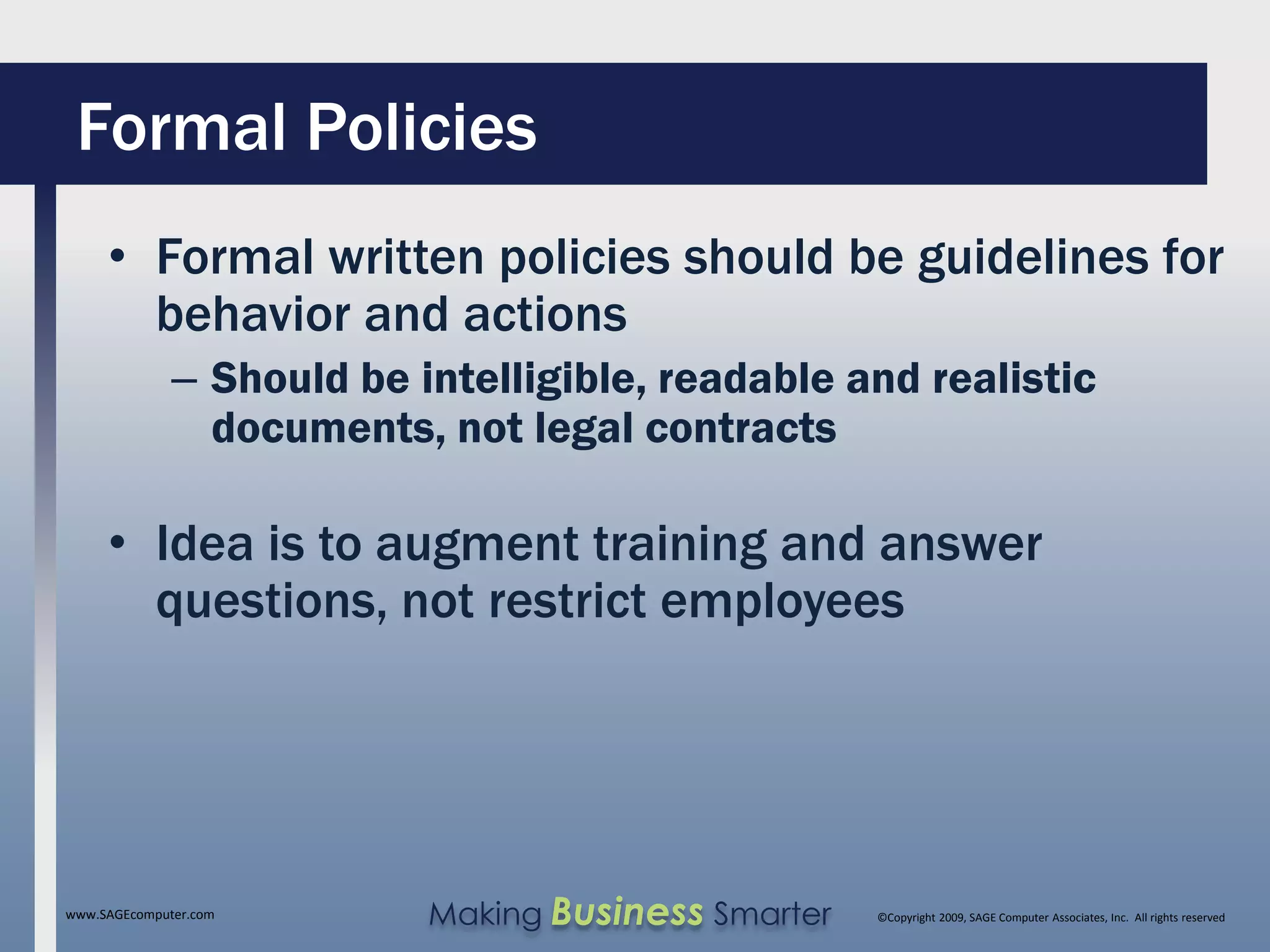 Formal Policies
     • Formal written policies should be guidelines for
       behavior and actions
              – Should be intelligible, readable and realistic
                documents, not legal contracts

     • Idea is to augment training and answer
       questions, not restrict employees




www.SAGEcomputer.com       Making Business Smarter   ©Copyright 2009, SAGE Computer Associates, Inc. All rights reserved
 