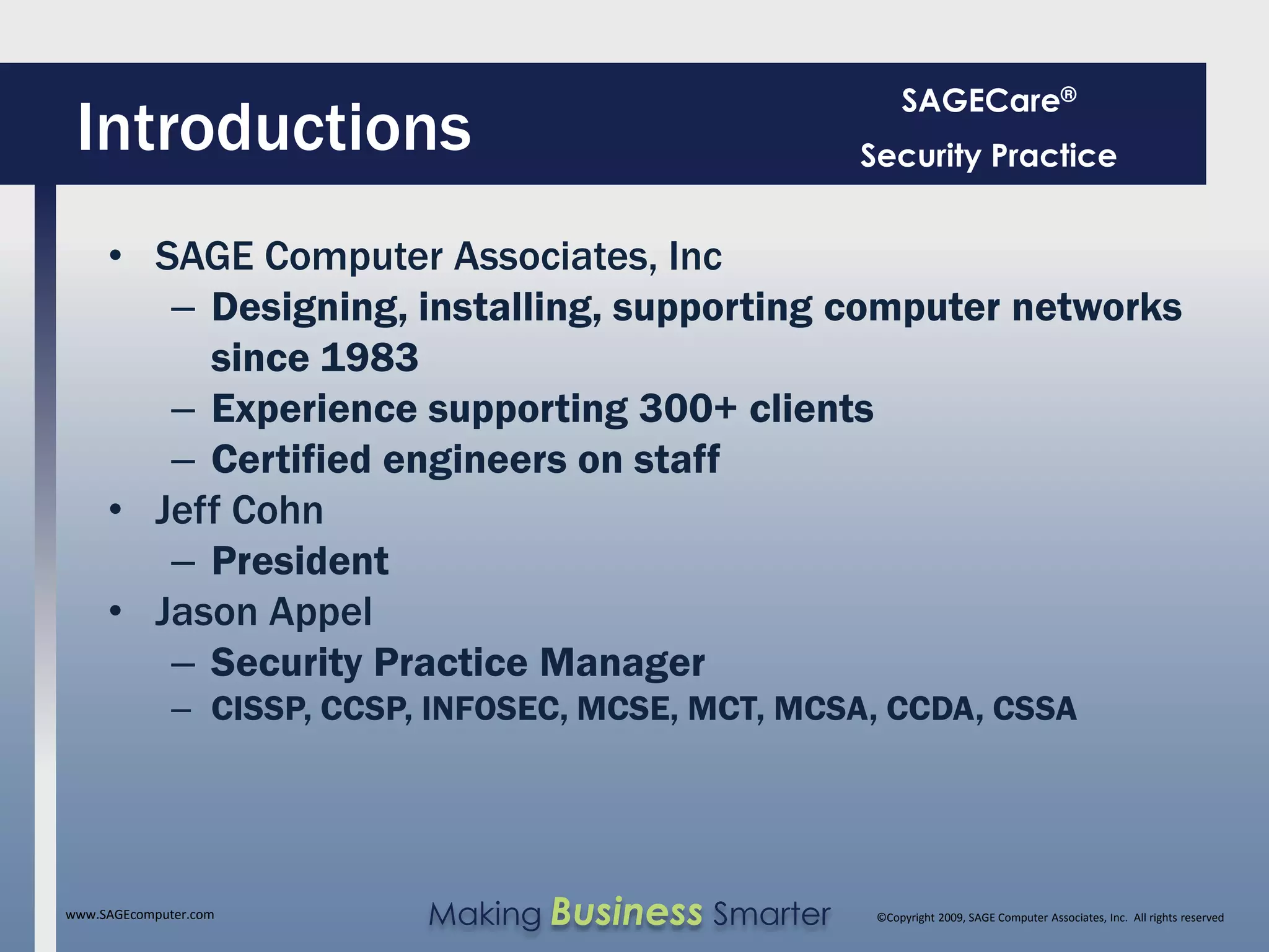 SAGECare®
 Introductions                                        Security Practice


     • SAGE Computer Associates, Inc
        – Designing, installing, supporting computer networks
          since 1983
        – Experience supporting 300+ clients
        – Certified engineers on staff
     • Jeff Cohn
        – President
     • Jason Appel
        – Security Practice Manager
              – CISSP, CCSP, INFOSEC, MCSE, MCT, MCSA, CCDA, CSSA




www.SAGEcomputer.com        Making Business Smarter    ©Copyright 2009, SAGE Computer Associates, Inc. All rights reserved
 