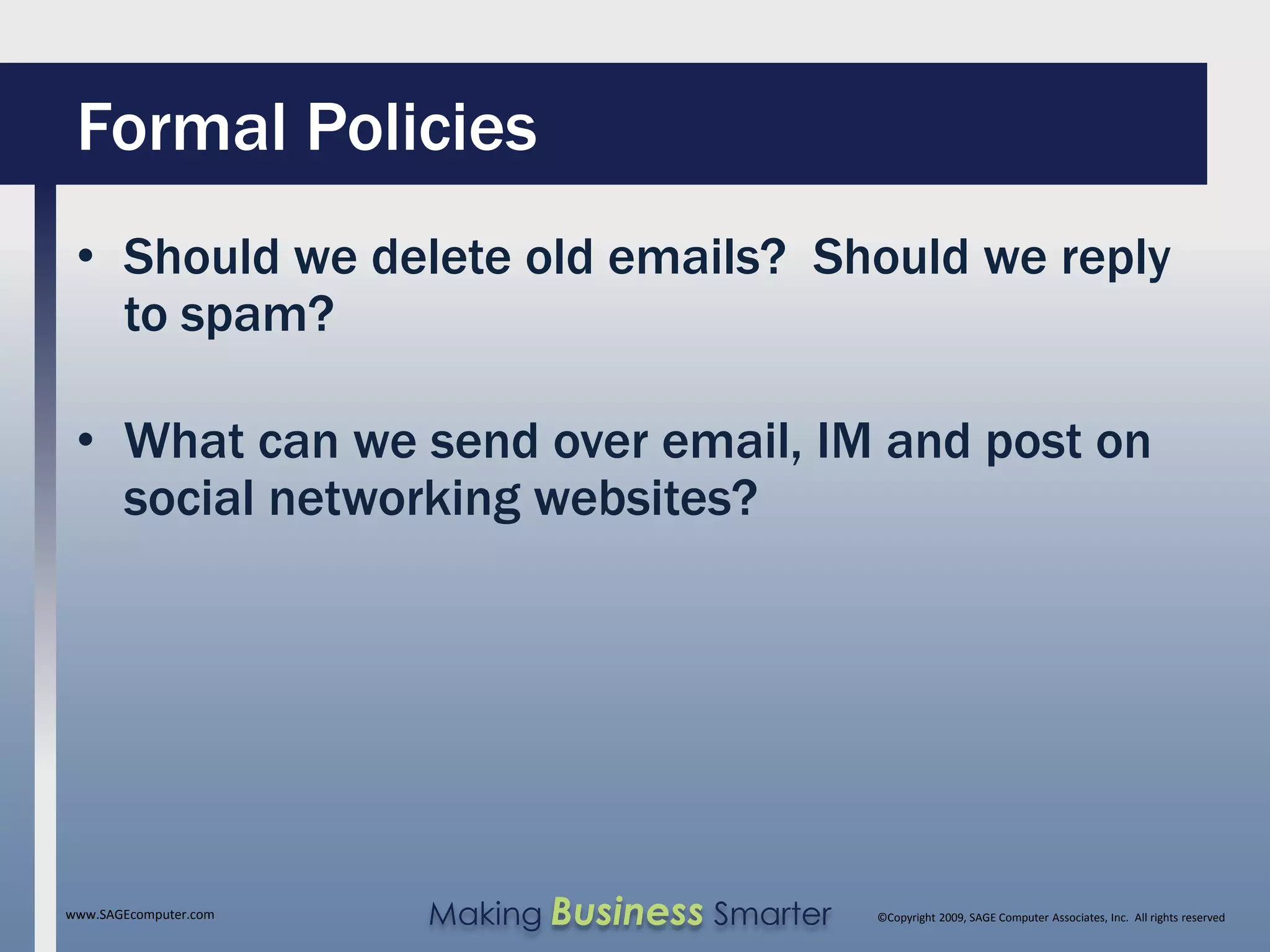 Formal Policies
 • Should we delete old emails? Should we reply
   to spam?

 • What can we send over email, IM and post on
   social networking websites?




www.SAGEcomputer.com   Making Business Smarter   ©Copyright 2009, SAGE Computer Associates, Inc. All rights reserved
 