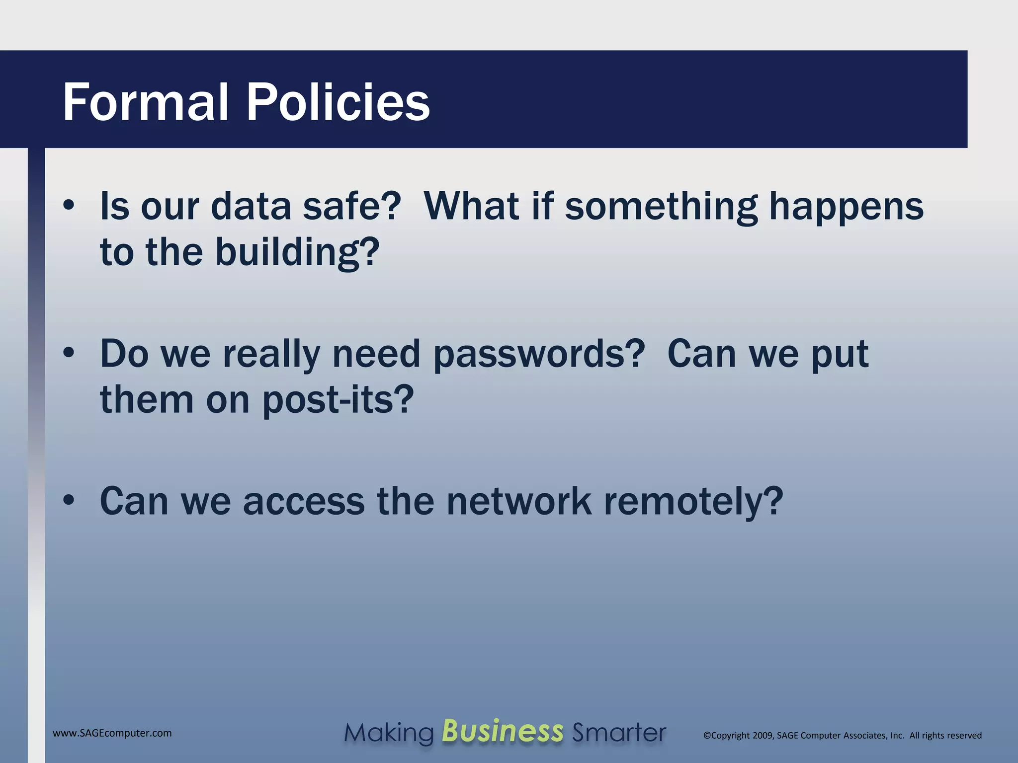 Formal Policies
 • Is our data safe? What if something happens
   to the building?

 • Do we really need passwords? Can we put
   them on post-its?

 • Can we access the network remotely?




www.SAGEcomputer.com   Making Business Smarter   ©Copyright 2009, SAGE Computer Associates, Inc. All rights reserved
 