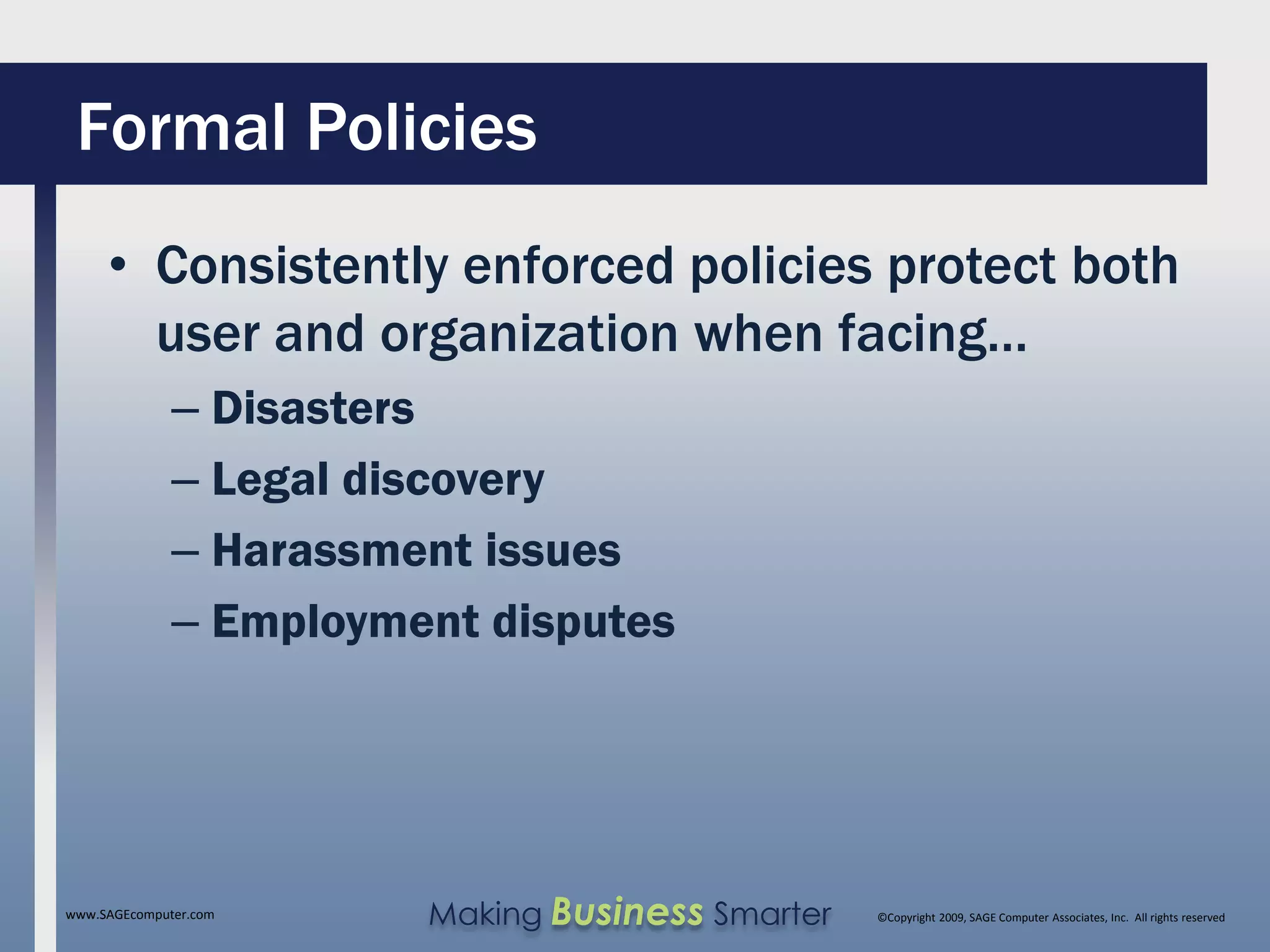 Formal Policies
     • Consistently enforced policies protect both
       user and organization when facing…
              – Disasters
              – Legal discovery
              – Harassment issues
              – Employment disputes




www.SAGEcomputer.com    Making Business Smarter   ©Copyright 2009, SAGE Computer Associates, Inc. All rights reserved
 