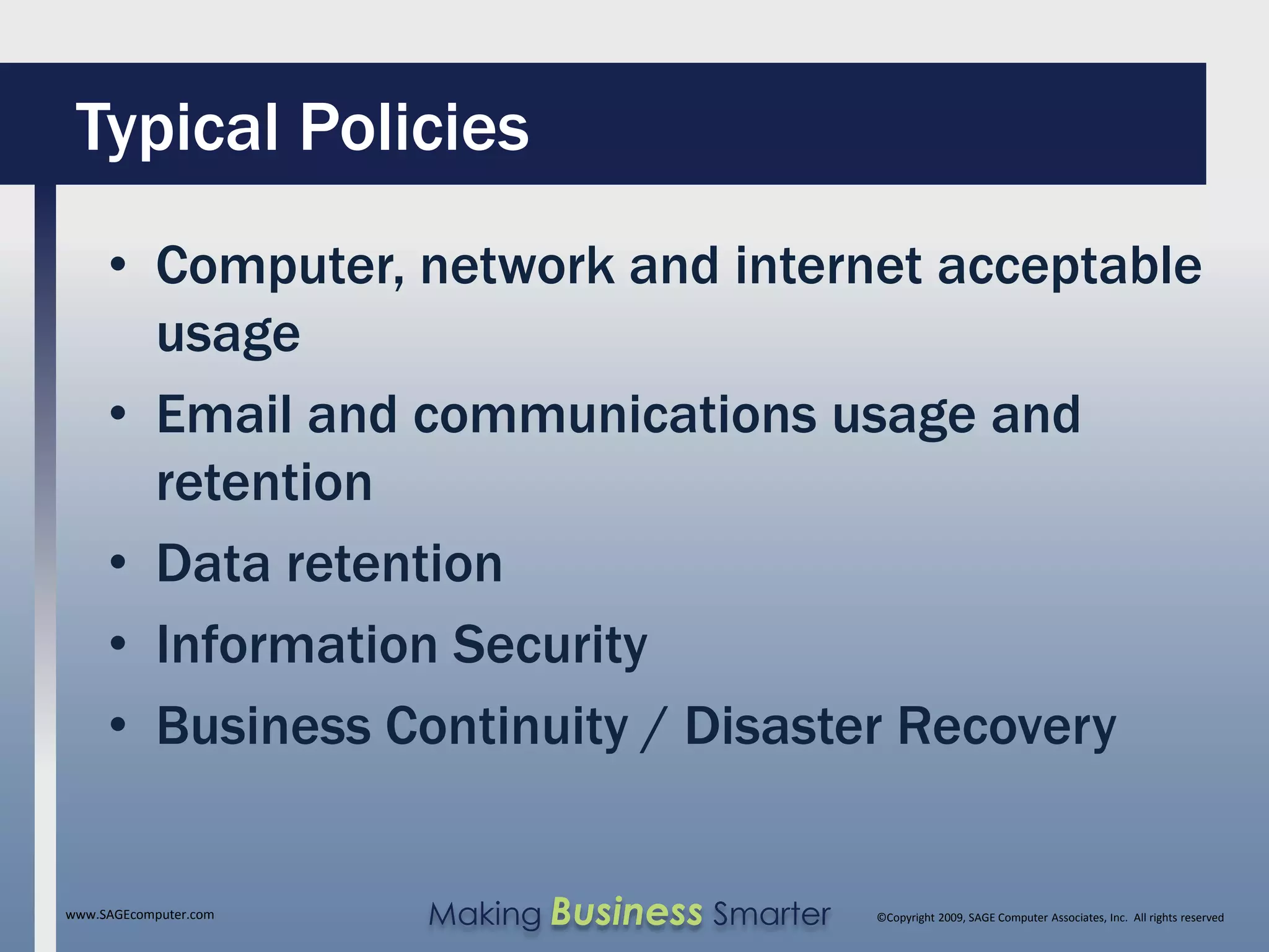Typical Policies
     • Computer, network and internet acceptable
       usage
     • Email and communications usage and
       retention
     • Data retention
     • Information Security
     • Business Continuity / Disaster Recovery


www.SAGEcomputer.com   Making Business Smarter   ©Copyright 2009, SAGE Computer Associates, Inc. All rights reserved
 