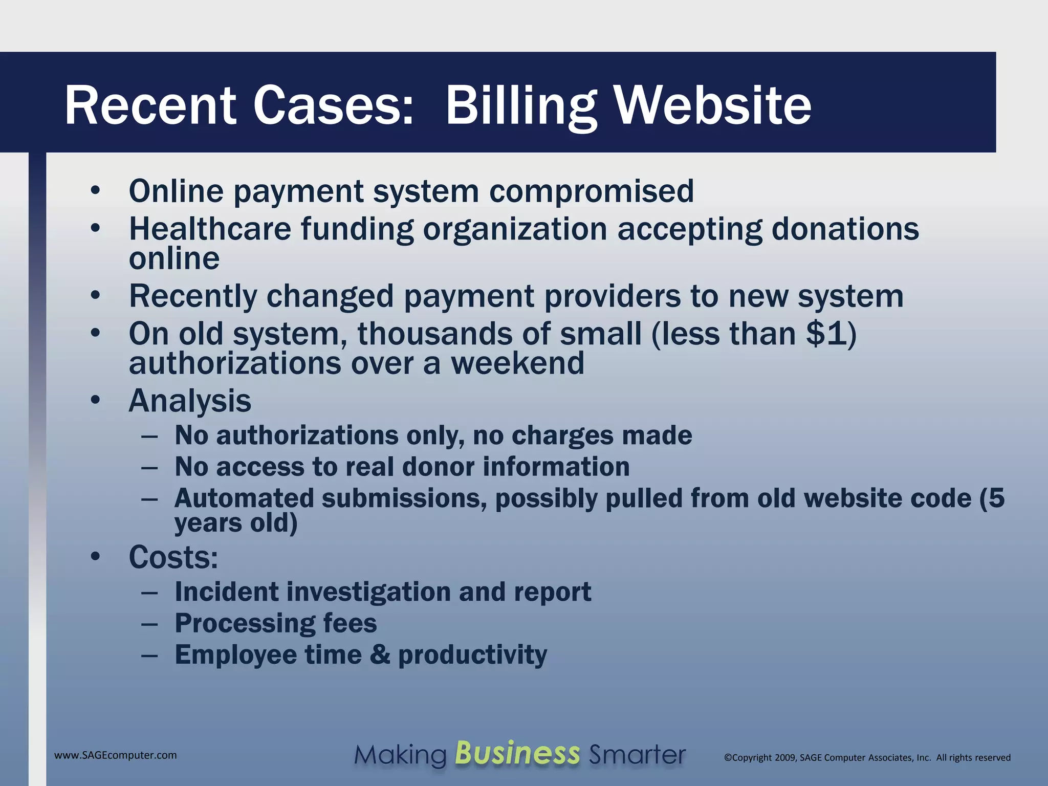 Recent Cases: Billing Website
     • Online payment system compromised
     • Healthcare funding organization accepting donations
       online
     • Recently changed payment providers to new system
     • On old system, thousands of small (less than $1)
       authorizations over a weekend
     • Analysis
              – No authorizations only, no charges made
              – No access to real donor information
              – Automated submissions, possibly pulled from old website code (5
                years old)
     • Costs:
              – Incident investigation and report
              – Processing fees
              – Employee time & productivity


www.SAGEcomputer.com          Making Business Smarter    ©Copyright 2009, SAGE Computer Associates, Inc. All rights reserved
 