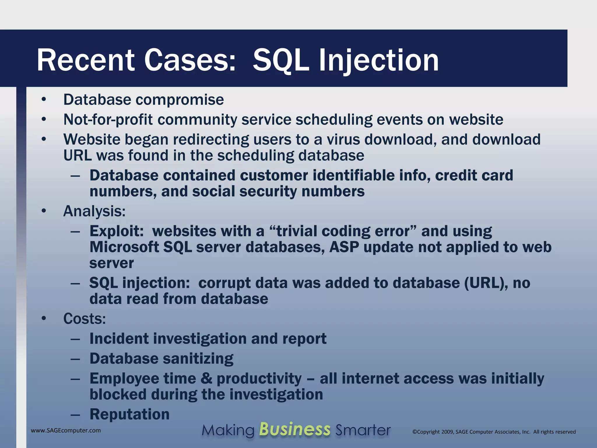 Recent Cases: SQL Injection
  • Database compromise
  • Not-for-profit community service scheduling events on website
  • Website began redirecting users to a virus download, and download
    URL was found in the scheduling database
     – Database contained customer identifiable info, credit card
       numbers, and social security numbers
  • Analysis:
     – Exploit: websites with a “trivial coding error” and using
       Microsoft SQL server databases, ASP update not applied to web
       server
     – SQL injection: corrupt data was added to database (URL), no
       data read from database
  • Costs:
     – Incident investigation and report
     – Database sanitizing
     – Employee time & productivity – all internet access was initially
       blocked during the investigation
     – Reputation
www.SAGEcomputer.com   Making Business Smarter      ©Copyright 2009, SAGE Computer Associates, Inc. All rights reserved
 