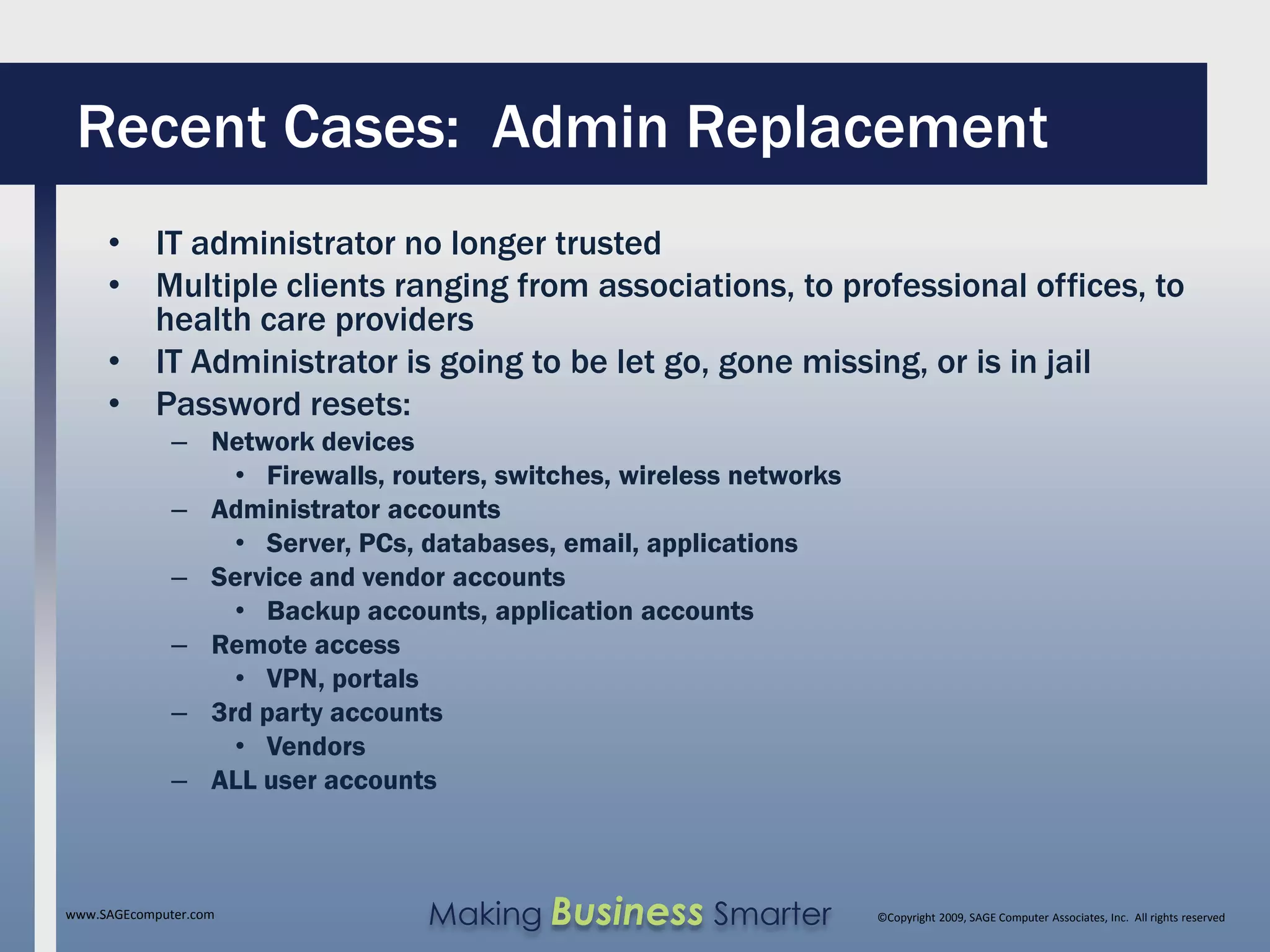 Recent Cases: Admin Replacement
     • IT administrator no longer trusted
     • Multiple clients ranging from associations, to professional offices, to
       health care providers
     • IT Administrator is going to be let go, gone missing, or is in jail
     • Password resets:
              – Network devices
                  • Firewalls, routers, switches, wireless networks
              – Administrator accounts
                  • Server, PCs, databases, email, applications
              – Service and vendor accounts
                  • Backup accounts, application accounts
              – Remote access
                  • VPN, portals
              – 3rd party accounts
                  • Vendors
              – ALL user accounts



www.SAGEcomputer.com              Making Business Smarter             ©Copyright 2009, SAGE Computer Associates, Inc. All rights reserved
 