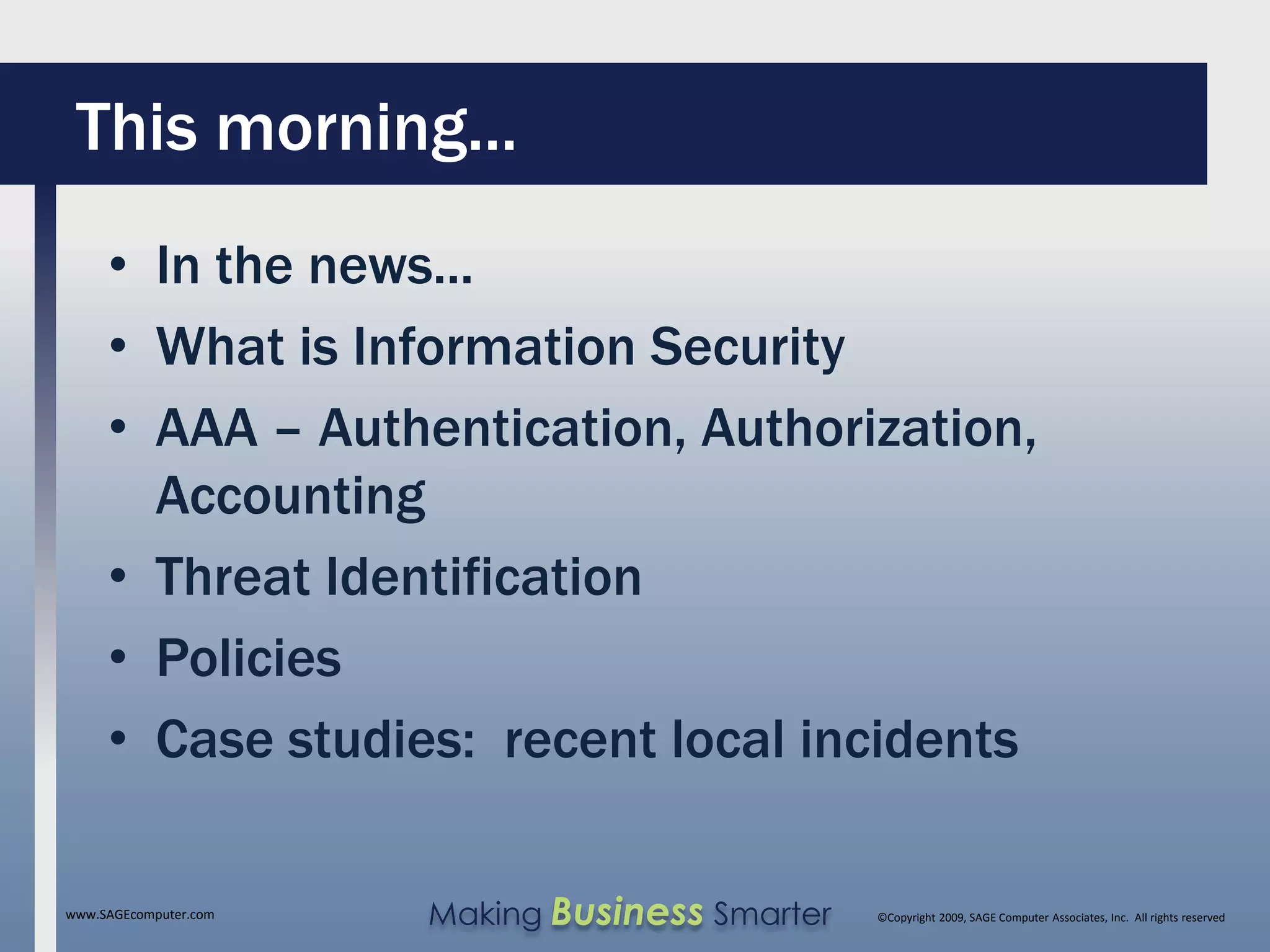 This morning...
     • In the news...
     • What is Information Security
     • AAA – Authentication, Authorization,
       Accounting
     • Threat Identification
     • Policies
     • Case studies: recent local incidents

www.SAGEcomputer.com   Making Business Smarter   ©Copyright 2009, SAGE Computer Associates, Inc. All rights reserved
 