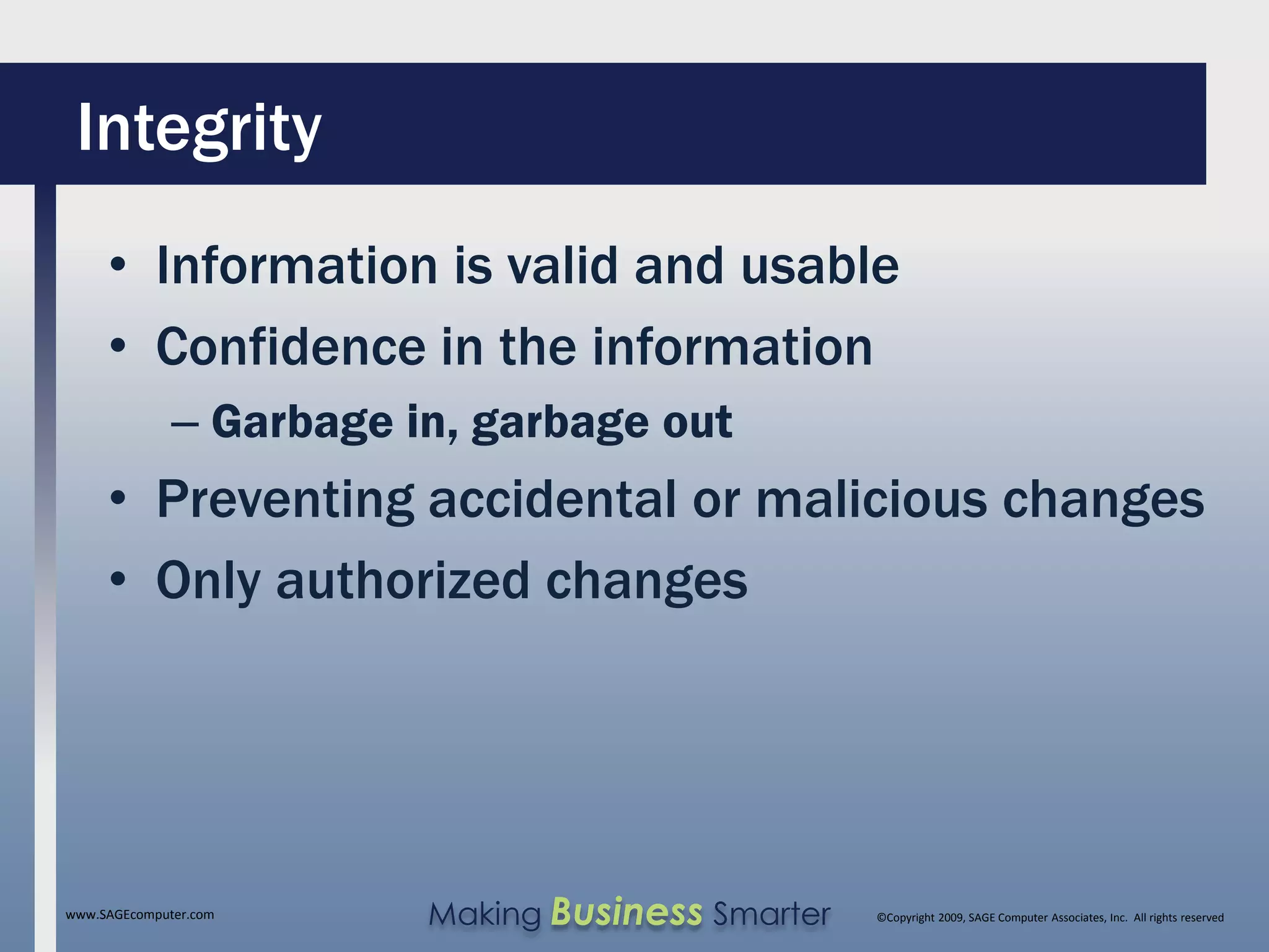 Integrity
     • Information is valid and usable
     • Confidence in the information
              – Garbage in, garbage out
     • Preventing accidental or malicious changes
     • Only authorized changes




www.SAGEcomputer.com     Making Business Smarter   ©Copyright 2009, SAGE Computer Associates, Inc. All rights reserved
 