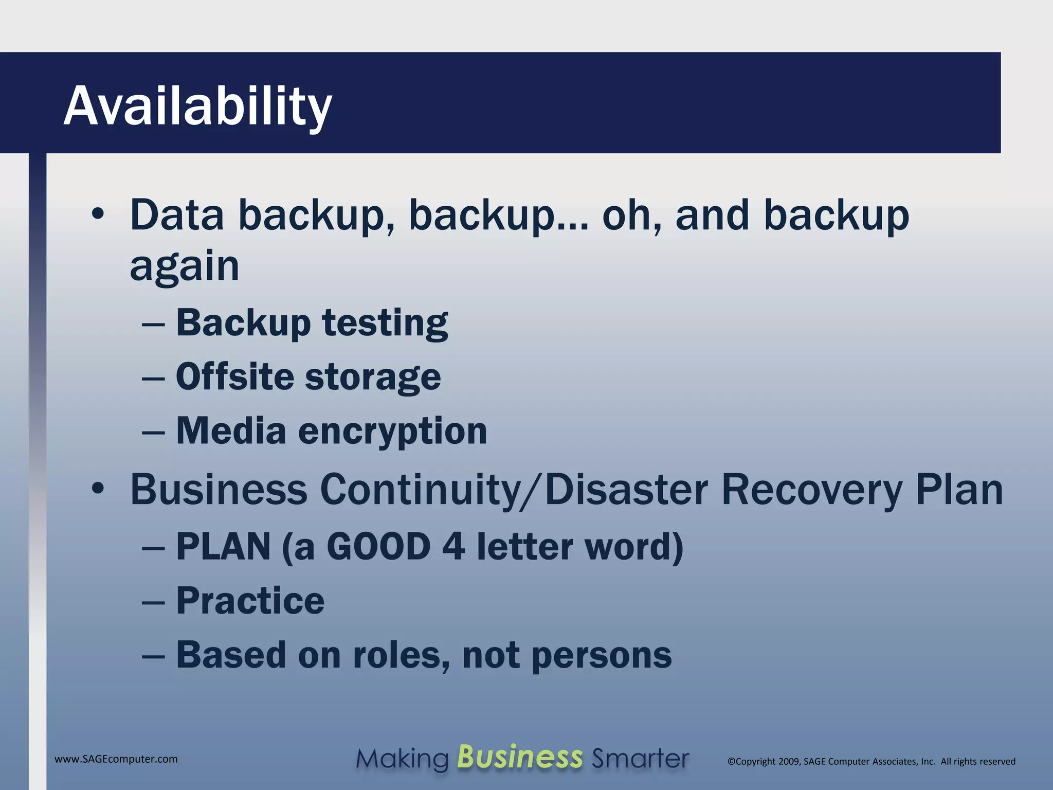 Availability
     • Data backup, backup… oh, and backup
       again
              – Backup testing
              – Offsite storage
              – Media encryption
     • Business Continuity/Disaster Recovery Plan
              – PLAN (a GOOD 4 letter word)
              – Practice
              – Based on roles, not persons

www.SAGEcomputer.com     Making Business Smarter   ©Copyright 2009, SAGE Computer Associates, Inc. All rights reserved
 