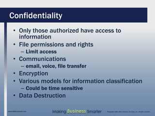 Confidentiality
     • Only those authorized have access to
       information
     • File permissions and rights
              – Limit access
     • Communications
              – email, voice, file transfer
     • Encryption
     • Various models for information classification
              – Could be time sensitive
     • Data Destruction

www.SAGEcomputer.com       Making Business Smarter   ©Copyright 2009, SAGE Computer Associates, Inc. All rights reserved
 